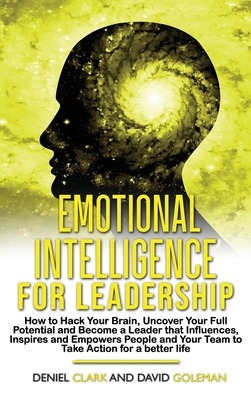 Emotional Intelligence For Leadership: How to Hack Your Brain, Uncover Your Full Potential and Become a Leader that Influences, Inspires and Empowers People and Your Team to Take Action for a Better Life - Goleman, David, and Clark, Deniel