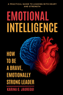 EMOTIONAL INTELLIGENCE How to Be a Brave, Emotionally Strong Leader: A Practical Guide to Leading With Heart and Strength