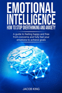 Emotional Intelligence: How To Stop Overthinking And Anxiety: A Guide To Feeling Happy And Free From Concerns And Fully Feel Your Emotions To Achieve Goals