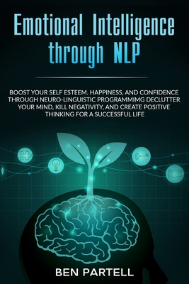 Emotional Intelligence Through NLP: Boost Your Confidence And Happiness With Neurolinguistic Programming To Declutter Your Mind, Kill Negativity And Create Positive Thinking For A Successful Life - Partell, Ben
