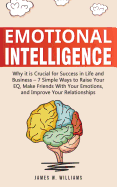 Emotional Intelligence: Why It Is Crucial for Success in Life and Business - 7 Simple Ways to Raise Your Eq, Make Friends with Your Emotions, and Improve Your Relationships
