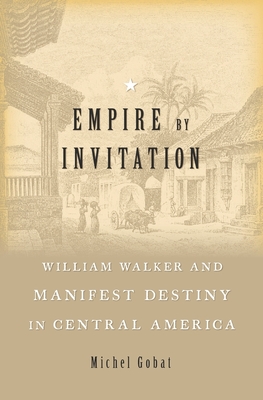 Empire by Invitation: William Walker and Manifest Destiny in Central America - Gobat, Michel