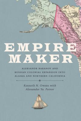 Empire Maker: Aleksandr Baranov and Russian Colonial Expansion into Alaska and Northern California - Owens, Kenneth N, and Petrov, Alexander Yu