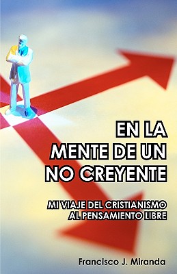 En La Mente de Un No Creyente: Mi Viaje del Cristianismo Al Pensamiento Libre - Miranda, Francisco J