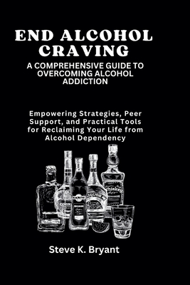 End Alcohol Craving: A COMPREHENSIVE GUIDE TO OVERCOMING ALCOHOL ADDICTION: Empowering Strategies, Peer Support, and Practical Tools for Reclaiming Your Life from Alcohol Dependency - Bryant, Steve K