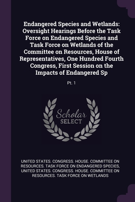 Endangered Species and Wetlands: Oversight Hearings Before the Task Force on Endangered Species and Task Force on Wetlands of the Committee on Resources, House of Representatives, One Hundred Fourth Congress, First Session on the Impacts of Endangered... - United States Congress House Committe (Creator)