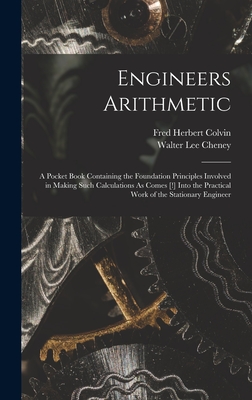 Engineers Arithmetic: A Pocket Book Containing the Foundation Principles Involved in Making Such Calculations As Comes [!] Into the Practical Work of the Stationary Engineer - Colvin, Fred Herbert, and Cheney, Walter Lee