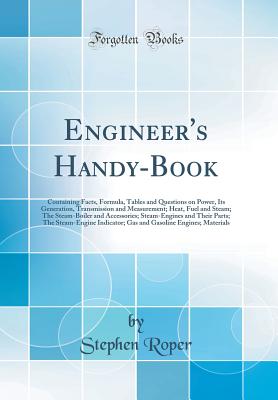 Engineer's Handy-Book: Containing Facts, Formula, Tables and Questions on Power, Its Generation, Transmission and Measurement; Heat, Fuel and Steam; The Steam-Boiler and Accessories; Steam-Engines and Their Parts; The Steam-Engine Indicator; Gas and Gasol - Roper, Stephen