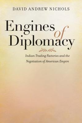 Engines of Diplomacy: Indian Trading Factories and the Negotiation of American Empire - Nichols, David Andrew