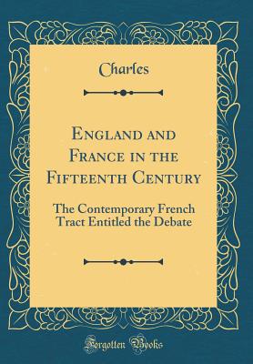 England and France in the Fifteenth Century: The Contemporary French Tract Entitled the Debate (Classic Reprint) - Charles, Charles