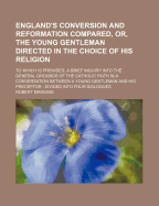 England's Conversion and Reformation Compared, or the Young Gentleman Directed in the Choice of His Religion: To Which Is Premised, a Brief Inquiry Into the General Grounds of the Catholic Faith (Classic Reprint)