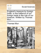 England's Treasure by Foreign Trade: Or the Ballance of Our Foreign Trade Is the Rule of Our Treasure. Written by Thomas Mun,