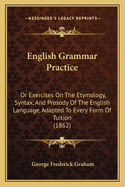 English Grammar Practice: Or Exercises on the Etymology, Syntax, and Prosody of the English Language, Adapted to Every Form of Tuition (1862)