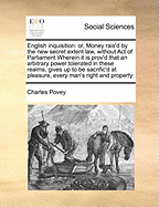 English Inquisition: Or, Money Rais'd by the New Secret Extent Law, Without Act of Parliament. Wherein It Is Prov'd That an Arbitrary Power Tolerated in These Realms, Gives Up to Be Sacrific'd at Pleasure, Every Man's Right and Property