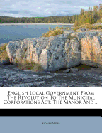English Local Government from the Revolution to the Municipal Corporations ACT: The Manor and ...