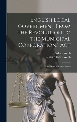 English Local Government From the Revolution to the Municipal Corporations Act: The Parish and the County - Webb, Sidney, and Webb, Beatrice Potter