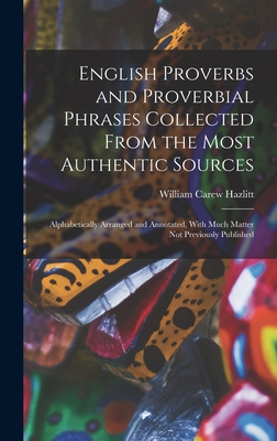 English Proverbs and Proverbial Phrases Collected From the Most Authentic Sources: Alphabetically Arranged and Annotated, With Much Matter Not Previously Published - Hazlitt, William Carew