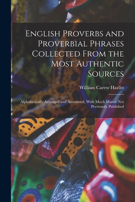 English Proverbs and Proverbial Phrases Collected From the Most Authentic Sources: Alphabetically Arranged and Annotated, With Much Matter Not Previously Published - Hazlitt, William Carew