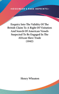 Enquiry Into The Validity Of The British Claim To A Right Of Visitation And Search Of American Vessels Suspected To Be Engaged In The African Slave Trade (1842)