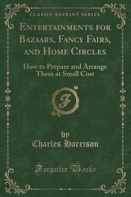 Entertainments for Bazaars, Fancy Fairs, and Home Circles: How to Prepare and Arrange Them at Small Cost (Classic Reprint) - Harrison, Charles