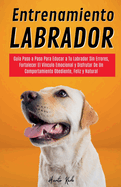 Entrenamiento Labrador: Gu?a Paso a Paso Para Educar a Tu Labrador Sin Errores, Fortalecer El V?nculo Emocional y Disfrutar De Un Comportamiento Obediente, Feliz y Natural