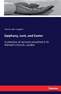 Epiphany, Lent, and Easter: A selection of sermons preached in St. Michael's Church, London