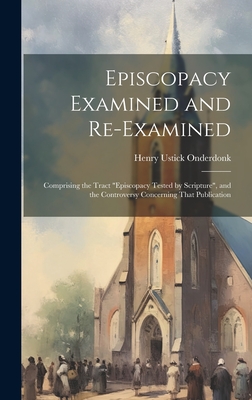 Episcopacy Examined and Re-Examined: Comprising the Tract "Episcopacy Tested by Scripture", and the Controversy Concerning That Publication - Onderdonk, Henry Ustick