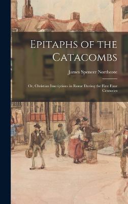 Epitaphs of the Catacombs; Or, Christian Inscriptions in Rome During the First Four Centuries - Northcote, James Spencer
