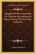 Epitaphs of the Catacombs or Christian Inscriptions in Rome During the First Four Centuries