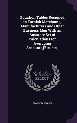 Equation Tables Designed to Furnish Merchants, Manufacturers and Other Business Men With an Accurate Set of Calculations for Averaging Accounts, [Etc., etc.] - Martin, George W