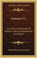 Erasmus V2: His Life and Character as Shown in His Correspondence and Works