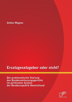 Ersatzgesetzgeber Oder Nicht? Die Problematische Stellung Des Bundesverfassungsgerichts Im Politischen System Der Bundesrepublik Deutschland - Wagner, Stefan