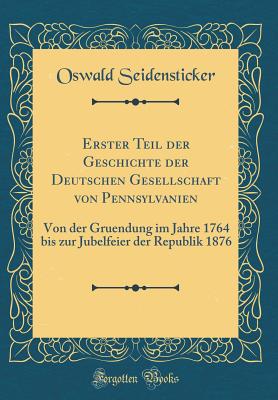 Erster Teil Der Geschichte Der Deutschen Gesellschaft Von Pennsylvanien: Von Der Gruendung Im Jahre 1764 Bis Zur Jubelfeier Der Republik 1876 (Classic Reprint) - Seidensticker, Oswald