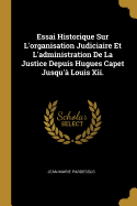Essai Historique Sur L'organisation Judiciaire Et L'administration De La Justice Depuis Hugues Capet Jusqu' Louis Xii.
