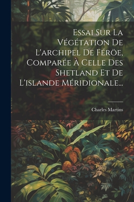 Essai Sur La Vegetation de L'Archipel de Feroe, Comparee a Celle Des Shetland Et de L'Islande Meridionale... - Martins, Charles