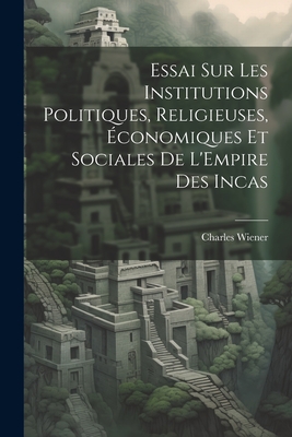 Essai Sur Les Institutions Politiques, Religieuses, ?conomiques Et Sociales De L'Empire Des Incas - Wiener, Charles