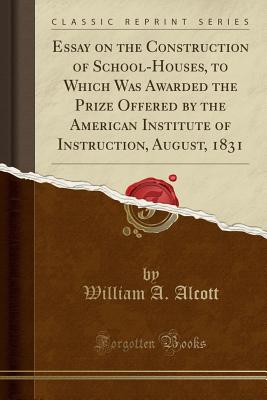 Essay on the Construction of School-Houses, to Which Was Awarded the Prize Offered by the American Institute of Instruction, August, 1831 (Classic Reprint) - Alcott, William a