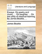 Essays: On Poetry and Music, ... On Laughter, ... On the Utility of Classical Learning. By James Beattie,