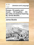 Essays. On Poetry and Music, ... On Laughter, ... On the Utility of Classical Learning. By James Beattie,