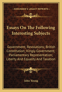 Essays On The Following Interesting Subjects: Government; Revolutions; British Constitution; Kingly Government; Parliamentary Representation; Liberty And Equality And Taxation