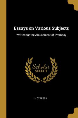 Essays on Various Subjects: Written for the Amusement of Everbody - Cypress, J