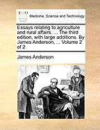 Essays Relating to Agriculture and Rural Affairs. ... the Third Edition, with Large Additions. by James Anderson, ... Volume 2 of 2