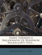 Essays Towards A Bibliography Of Woodrow Wilson, [1875-1921]