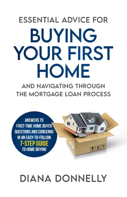 Essential Advice for Buying Your First Home and Navigating through the Mortgage Loan Process: Answers to first-time home buyer questions and concerns in an easy-to-follow 7-step guide to home buying - Donnelly, Diana
