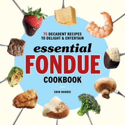 Essential Fondue Cookbook: 75 Decadent Recipes to Delight and Entertain - Harris, Erin