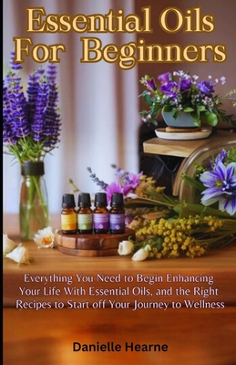 Essential Oils for Beginners: Everything you need to begin enhancing your life with essential oils, and the right recipes to start off your journey to wellness - Hearne, Danielle