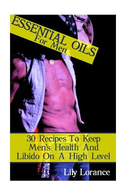 Essential Oils for Men: 30 Recipes to Keep Men's Health and Libido on a High Level - Lorance, Lily