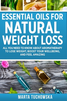 Essential Oils for Natural Weight Loss: All You Need to Know about Aromatherapy to Lose Massive Weight and Feel Amazing - Tuchowska, Marta