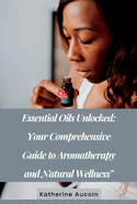 Essential Oils Unlocked: Your Comprehensive Guide To Aromatherapy And Natural Wellness