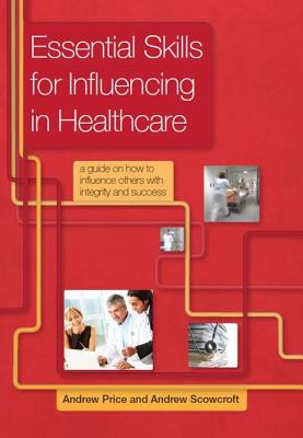 Essential Skills for Influencing in Healthcare: A Guide on How to Influence Others with Integrity and Success - Andrew, Price, and Scowcroft, Andrew